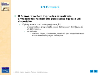  2006 by Pearson Education. Todos os direitos reservados.
2.9 Firmware
 O firmware contém instruções executáveis
armazenadas na memória persistente ligada a um
dispositivo.
■ É programado com microprogramação.
● Uma camada de programação abaixo da linguagem de máquina de
um computador.
● Microcódigo
→ Instrução simples, fundamental, necessária para implementar todas
as operações em linguagem de máquina.
 