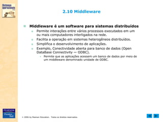  2006 by Pearson Education. Todos os direitos reservados.
2.10 Middleware
 Middleware é um software para sistemas distribuídos
■ Permite interações entre vários processos executados em um
ou mais computadores interligados na rede.
■ Facilita a operação em sistemas heterogêneos distribuídos.
■ Simplifica o desenvolvimento de aplicações.
■ Exemplo, Conectividade aberta para banco de dados (Open
DataBase Connectivity — ODBC).
● Permite que as aplicações acessem um banco de dados por meio de
um middleware denominado unidade de ODBC.
 