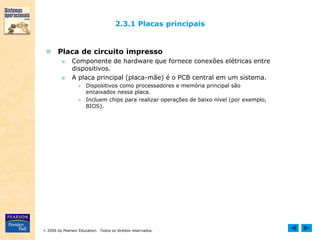  2006 by Pearson Education. Todos os direitos reservados.
2.3.1 Placas principais
 Placa de circuito impresso
■ Componente de hardware que fornece conexões elétricas entre
dispositivos.
■ A placa principal (placa-mãe) é o PCB central em um sistema.
● Dispositivos como processadores e memória principal são
encaixados nessa placa.
● Incluem chips para realizar operações de baixo nível (por exemplo,
BIOS).
 