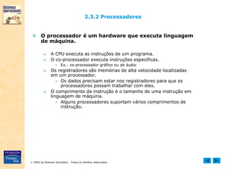  2006 by Pearson Education. Todos os direitos reservados.
2.3.2 Processadores
 O processador é um hardware que executa linguagem
de máquina.
■ A CPU executa as instruções de um programa.
■ O co-processador executa instruções específicas.
● Ex.: co-processador gráfico ou de áudio
■ Os registradores são memórias de alta velocidade localizadas
em um processador.
● Os dados precisam estar nos registradores para que os
processadores possam trabalhar com eles.
■ O comprimento da instrução é o tamanho de uma instrução em
linguagem de máquina.
● Alguns processadores suportam vários comprimentos de
instrução.
 