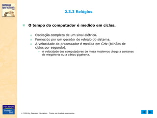  2006 by Pearson Education. Todos os direitos reservados.
2.3.3 Relógios
 O tempo do computador é medido em ciclos.
■ Oscilação completa de um sinal elétrico.
■ Fornecido por um gerador de relógio do sistema.
■ A velocidade do processador é medida em GHz (bilhões de
ciclos por segundo).
● A velocidade dos computadores de mesa modernos chega a centenas
de megahertz ou a vários gigahertz.
 