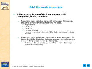  2006 by Pearson Education. Todos os direitos reservados.
2.3.4 Hierarquia da memória
 A hierarquia da memória é um esquema de
categorização da memória.
■ A memória mais rápida e cara está no topo da hierarquia,
enquanto a mais lenta e barata está na base.
● Registradores
● Cache L1
● Cache L2
● Memória principal
● Memória secundária e terciária (CDs, DVDs e unidades de disco
flexível)
■ A memória principal de um sistema é o armazenamento de
dados de nível mais baixo da hierarquia da memória à que o
processador pode se referir diretamente.
● Volátil – perde o conteúdo quando o fornecimento de energia so
sistema é interrompido.
 