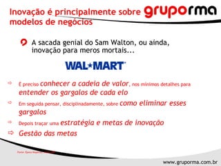 A sacada genial do Sam Walton, ou ainda, inovação para meros mortais... Inovação é principalmente sobre modelos de negócios É preciso  conhecer a cadeia de valor , nos mínimos detalhes para  entender os gargalos de cada elo Em seguida pensar, disciplinadamente, sobre  como eliminar esses gargalos Depois traçar uma  estratégia e metas de inovação Gestão das metas Fonte: Época Negócios, maio 2007 