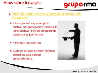 Mitos sobre inovação 3.   Você não pode ensinar as pessoas a serem mais inovadoras A inovação NÃO requer um gênio criativo, mas apenas aproveitamento de idéias criativas, fruto do conhecimento (lembre-se do Sam Walton) A Inovação segue padrões Qualquer um pode aprender caminhos específicos para proceder apropriadamente. 