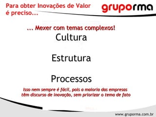Para obter Inovações de Valor  é preciso... ... Mexer com temas complexos! Cultura Estrutura Processos Isso nem sempre é fácil, pois a maioria das empresas  têm discurso de inovação, sem priorizar o tema de fato 