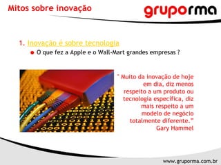 Mitos sobre inovação 1.   Inovação é sobre tecnologia O que fez a Apple e o Wall-Mart grandes empresas ?  " Muito da inovação de hoje em dia, diz menos respeito a um produto ou tecnologia específica, diz mais respeito a um modelo de negócio totalmente diferente.” Gary Hammel 