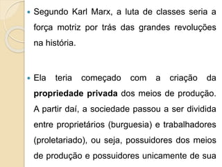  Segundo Karl Marx, a luta de classes seria a 
força motriz por trás das grandes revoluções 
na história. 
 Ela teria começado com a criação da 
propriedade privada dos meios de produção. 
A partir daí, a sociedade passou a ser dividida 
entre proprietários (burguesia) e trabalhadores 
(proletariado), ou seja, possuidores dos meios 
de produção e possuidores unicamente de sua 
 