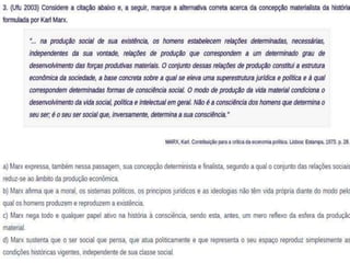 (Ufu 2003) Considere a citação abaixo e, a seguir, marque a 
alternativa correta acerca da concepção materialista da 
história formulada por Karl Marx. 
"... na produção social de sua existência, os homens estabelecem 
relações determinadas, necessárias, independentes da sua 
vontade, relações de produção que correspondem a um 
determinado grau de desenvolvimento das forças produtivas 
materiais. O conjunto dessas relações de produção constitui a 
estrutura econômica da sociedade, a base concreta sobre a qual 
se eleva uma superestrutura jurídica e política e à qual 
correspondem determinadas formas de consciência social. O modo 
de produção da vida material condiciona o desenvolvimento da 
vida social, política e intelectual em geral. Não é a consciência dos 
homens que determina o seu ser; é o seu ser social que, 
inversamente, determina a sua consciência." 
a) Marx expressa, também nessa passagem, sua concepção 
determinista e finalista, segundo a qual o conjunto das relações 
sociais reduz-se ao âmbito da produção econômica. 
b) Marx afirma que a moral, os sistemas políticos, os princípios 
jurídicos e as ideologias não têm vida própria diante do modo pelo 
qual os homens produzem e reproduzem a existência. 
c) Marx nega todo e qualquer papel ativo na história à consciência, 
sendo esta, antes, um mero reflexo da esfera da produção 
material. 
d) Marx sustenta que o ser social que pensa, que atua politicamente 
e que representa o seu espaço reproduz simplesmente as 
condições históricas vigentes, independente de sua classe social. 
 