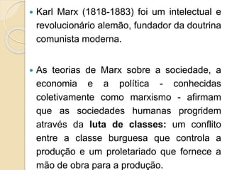  Karl Marx (1818-1883) foi um intelectual e 
revolucionário alemão, fundador da doutrina 
comunista moderna. 
 As teorias de Marx sobre a sociedade, a 
economia e a política - conhecidas 
coletivamente como marxismo - afirmam 
que as sociedades humanas progridem 
através da luta de classes: um conflito 
entre a classe burguesa que controla a 
produção e um proletariado que fornece a 
mão de obra para a produção. 
 