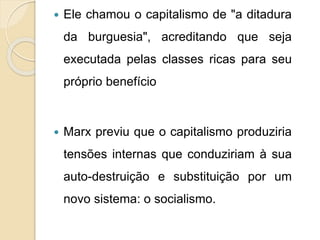  Ele chamou o capitalismo de "a ditadura 
da burguesia", acreditando que seja 
executada pelas classes ricas para seu 
próprio benefício 
 Marx previu que o capitalismo produziria 
tensões internas que conduziriam à sua 
auto-destruição e substituição por um 
novo sistema: o socialismo. 
 