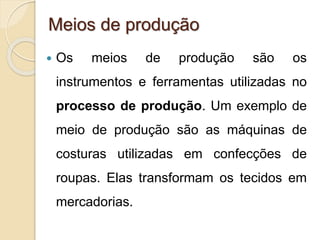 Meios de produção 
 Os meios de produção são os 
instrumentos e ferramentas utilizadas no 
processo de produção. Um exemplo de 
meio de produção são as máquinas de 
costuras utilizadas em confecções de 
roupas. Elas transformam os tecidos em 
mercadorias. 
 