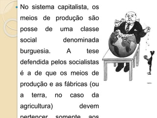  No sistema capitalista, os 
meios de produção são 
posse de uma classe 
social denominada 
burguesia. A tese 
defendida pelos socialistas 
é a de que os meios de 
produção e as fábricas (ou 
a terra, no caso da 
agricultura) devem 
pertencer somente aos 
 