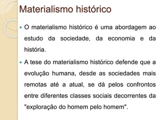 Materialismo histórico 
 O materialismo histórico é uma abordagem ao 
estudo da sociedade, da economia e da 
história. 
 A tese do materialismo histórico defende que a 
evolução humana, desde as sociedades mais 
remotas até a atual, se dá pelos confrontos 
entre diferentes classes sociais decorrentes da 
"exploração do homem pelo homem". 
 