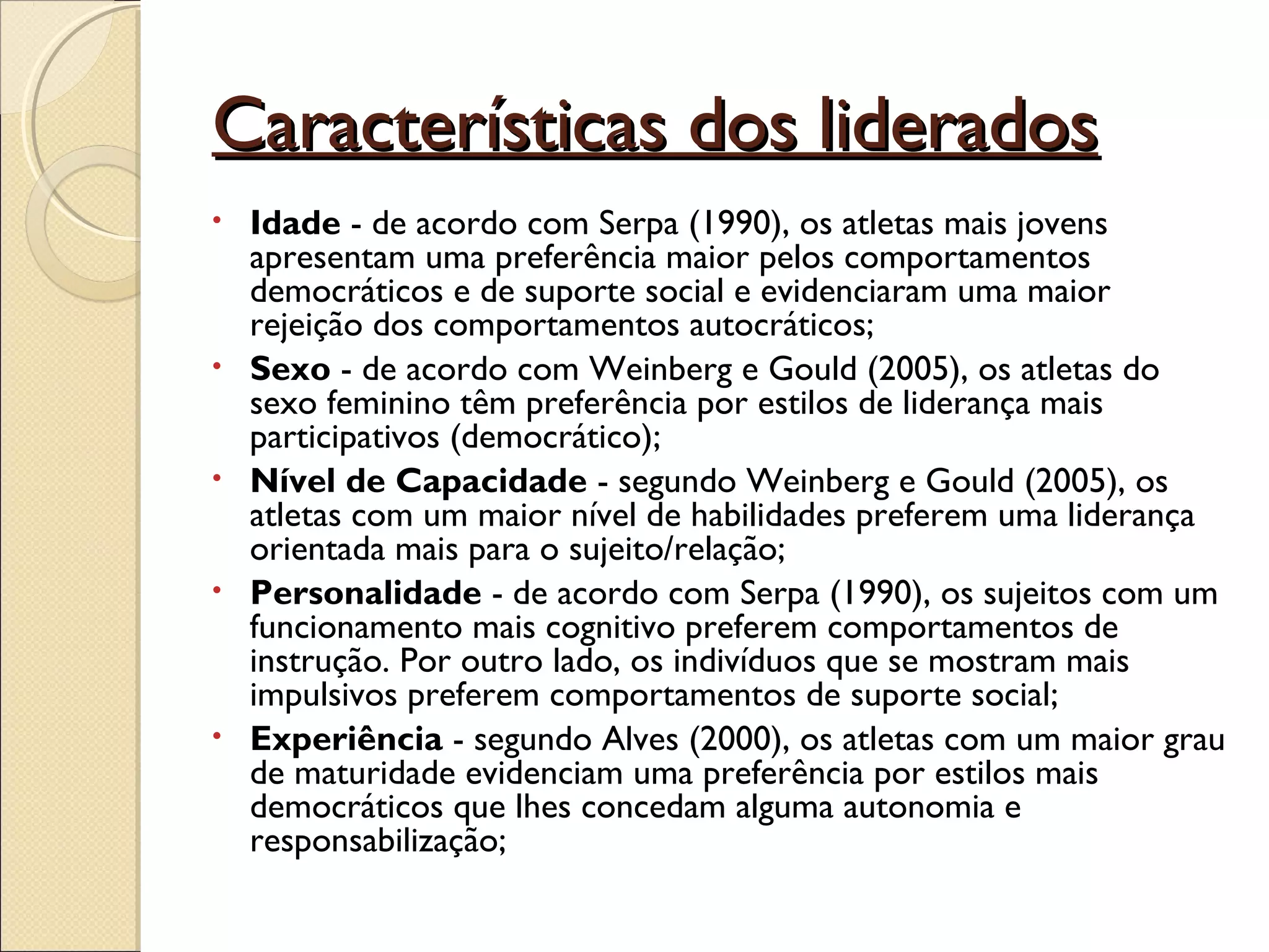 Características dos lideradosCaracterísticas dos liderados
• Idade - de acordo com Serpa (1990), os atletas mais jovens
apresentam uma preferência maior pelos comportamentos
democráticos e de suporte social e evidenciaram uma maior
rejeição dos comportamentos autocráticos;
• Sexo - de acordo com Weinberg e Gould (2005), os atletas do
sexo feminino têm preferência por estilos de liderança mais
participativos (democrático);
• Nível de Capacidade - segundo Weinberg e Gould (2005), os
atletas com um maior nível de habilidades preferem uma liderança
orientada mais para o sujeito/relação;
• Personalidade - de acordo com Serpa (1990), os sujeitos com um
funcionamento mais cognitivo preferem comportamentos de
instrução. Por outro lado, os indivíduos que se mostram mais
impulsivos preferem comportamentos de suporte social;
• Experiência - segundo Alves (2000), os atletas com um maior grau
de maturidade evidenciam uma preferência por estilos mais
democráticos que lhes concedam alguma autonomia e
responsabilização;
 
