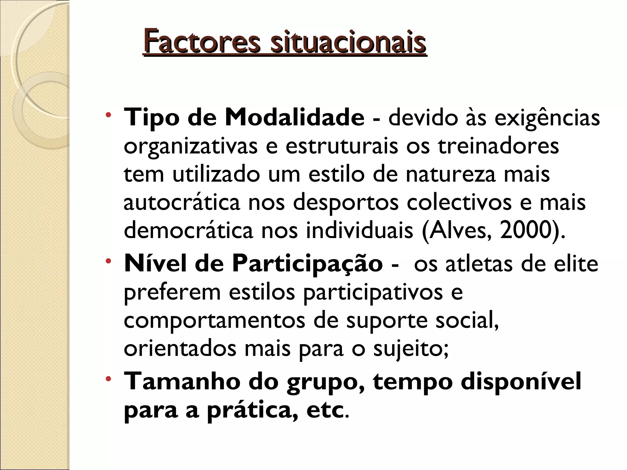         Factores situacionaisFactores situacionais
• Tipo de Modalidade - devido às exigências
organizativas e estruturais os treinadores
tem utilizado um estilo de natureza mais
autocrática nos desportos colectivos e mais
democrática nos individuais (Alves, 2000).
• Nível de Participação - os atletas de elite
preferem estilos participativos e
comportamentos de suporte social,
orientados mais para o sujeito;
• Tamanho do grupo, tempo disponível
para a prática, etc.
 
