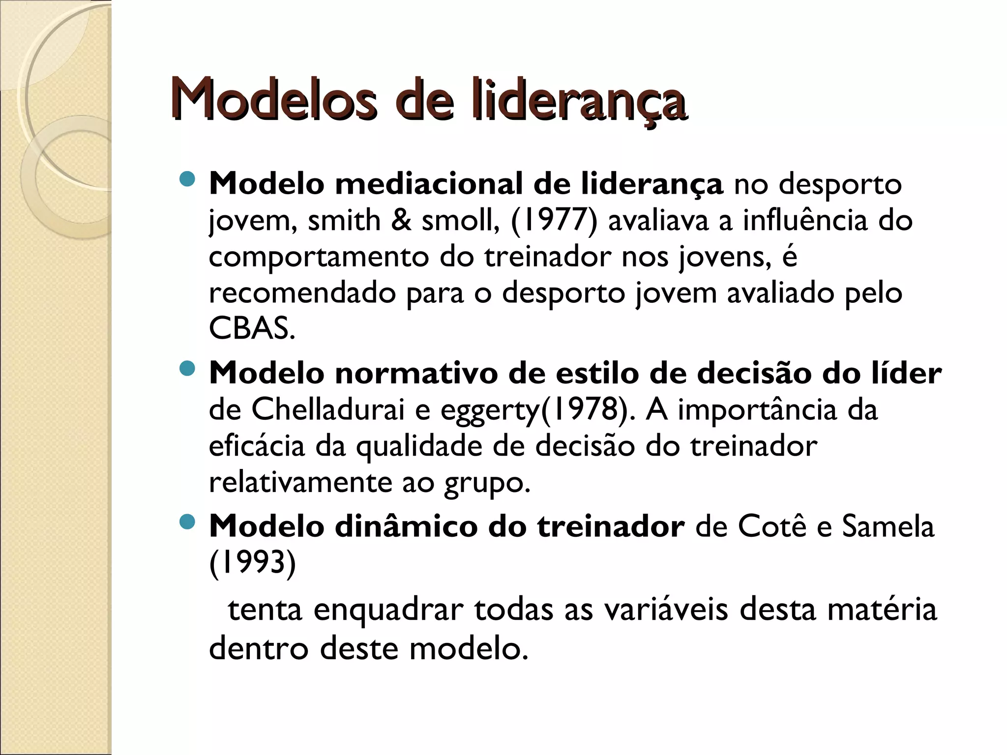 Modelos de liderançaModelos de liderança
 Modelo mediacional de liderança no desporto
jovem, smith & smoll, (1977) avaliava a influência do
comportamento do treinador nos jovens, é
recomendado para o desporto jovem avaliado pelo
CBAS.
 Modelo normativo de estilo de decisão do líder
de Chelladurai e eggerty(1978). A importância da
eficácia da qualidade de decisão do treinador
relativamente ao grupo.
 Modelo dinâmico do treinador de Cotê e Samela
(1993)
tenta enquadrar todas as variáveis desta matéria
dentro deste modelo.
 