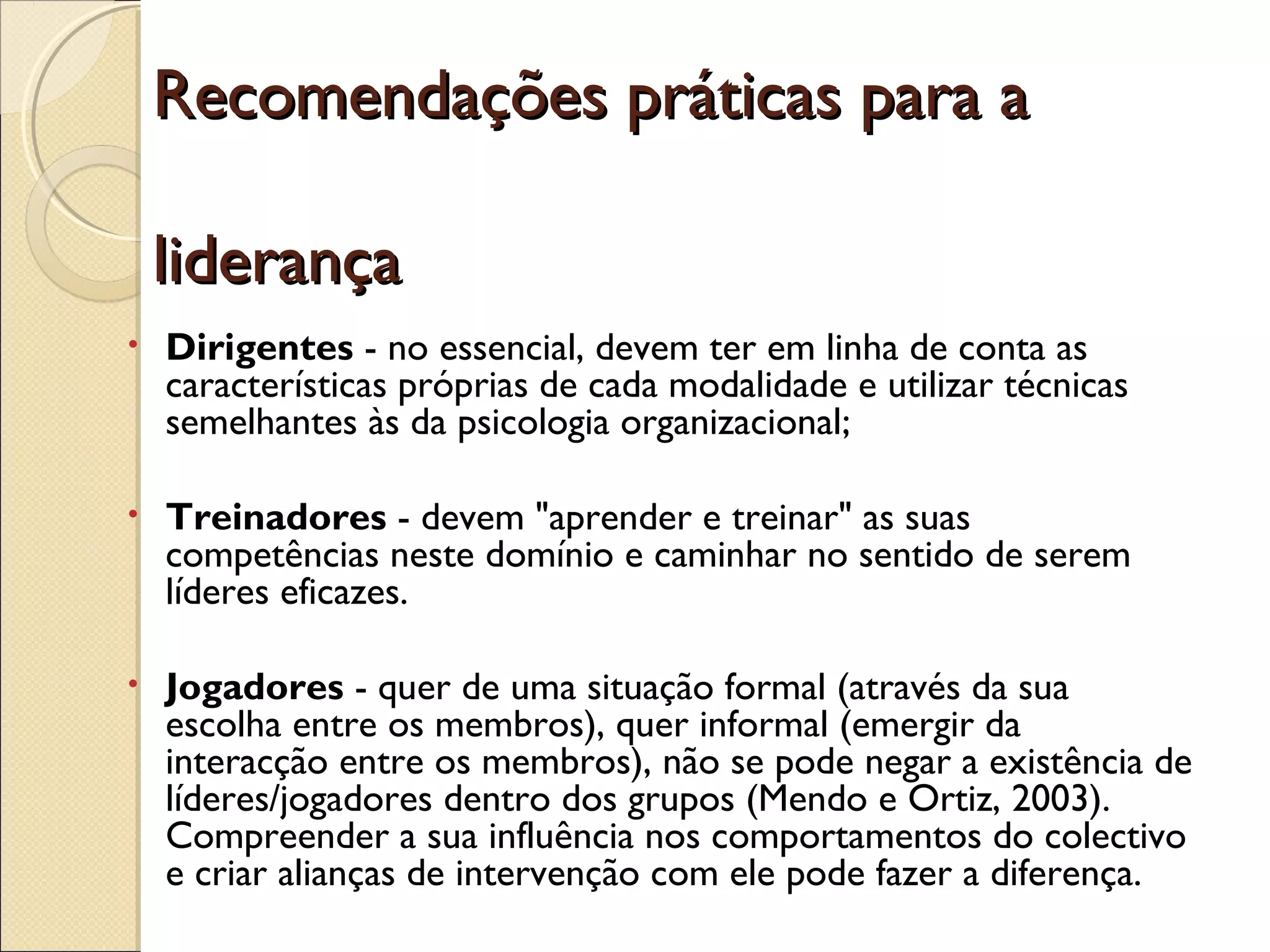Recomendações práticas para aRecomendações práticas para a
liderançaliderança
• Dirigentes - no essencial, devem ter em linha de conta as
características próprias de cada modalidade e utilizar técnicas
semelhantes às da psicologia organizacional;
• Treinadores - devem "aprender e treinar" as suas
competências neste domínio e caminhar no sentido de serem
líderes eficazes.
• Jogadores - quer de uma situação formal (através da sua
escolha entre os membros), quer informal (emergir da
interacção entre os membros), não se pode negar a existência de
líderes/jogadores dentro dos grupos (Mendo e Ortiz, 2003).
Compreender a sua influência nos comportamentos do colectivo
e criar alianças de intervenção com ele pode fazer a diferença.
 