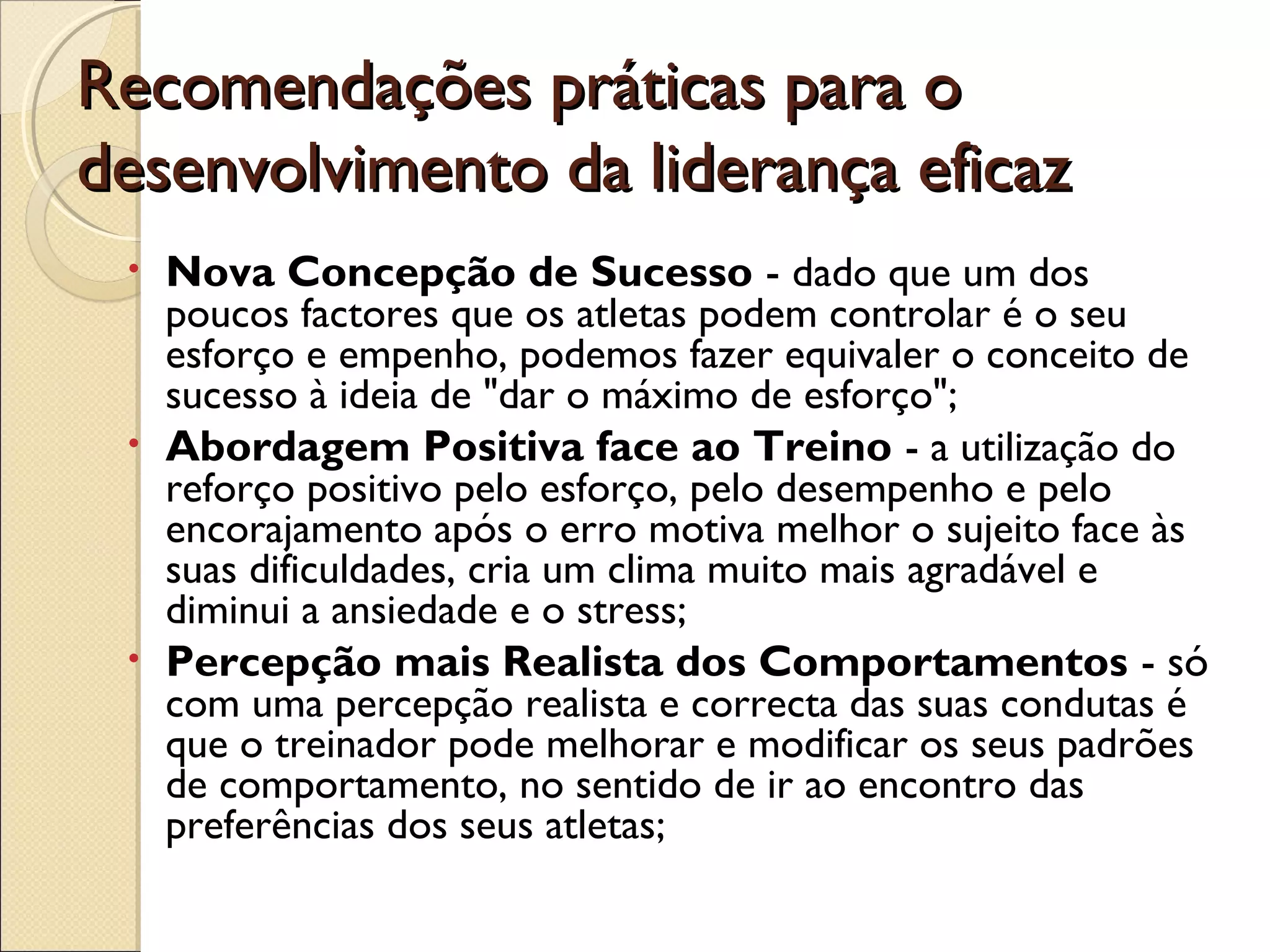 Recomendações práticas para oRecomendações práticas para o
desenvolvimento da liderança eficazdesenvolvimento da liderança eficaz
• Nova Concepção de Sucesso - dado que um dos
poucos factores que os atletas podem controlar é o seu
esforço e empenho, podemos fazer equivaler o conceito de
sucesso à ideia de "dar o máximo de esforço";
• Abordagem Positiva face ao Treino - a utilização do
reforço positivo pelo esforço, pelo desempenho e pelo
encorajamento após o erro motiva melhor o sujeito face às
suas dificuldades, cria um clima muito mais agradável e
diminui a ansiedade e o stress;
• Percepção mais Realista dos Comportamentos - só
com uma percepção realista e correcta das suas condutas é
que o treinador pode melhorar e modificar os seus padrões
de comportamento, no sentido de ir ao encontro das
preferências dos seus atletas;
 