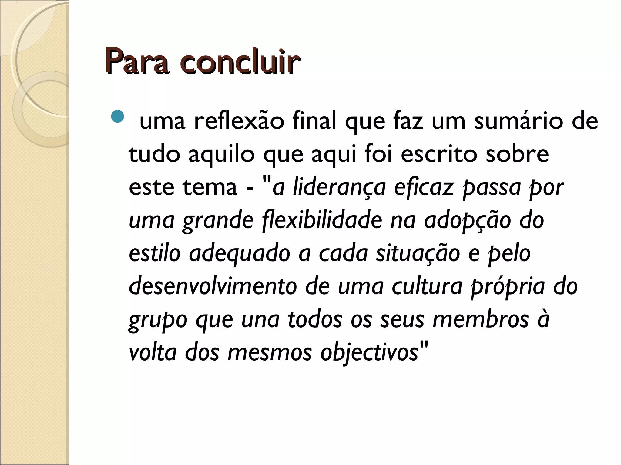 Para concluirPara concluir
 uma reflexão final que faz um sumário de
tudo aquilo que aqui foi escrito sobre
este tema - "a liderança eficaz passa por
uma grande flexibilidade na adopção do
estilo adequado a cada situação e pelo
desenvolvimento de uma cultura própria do
grupo que una todos os seus membros à
volta dos mesmos objectivos"
 