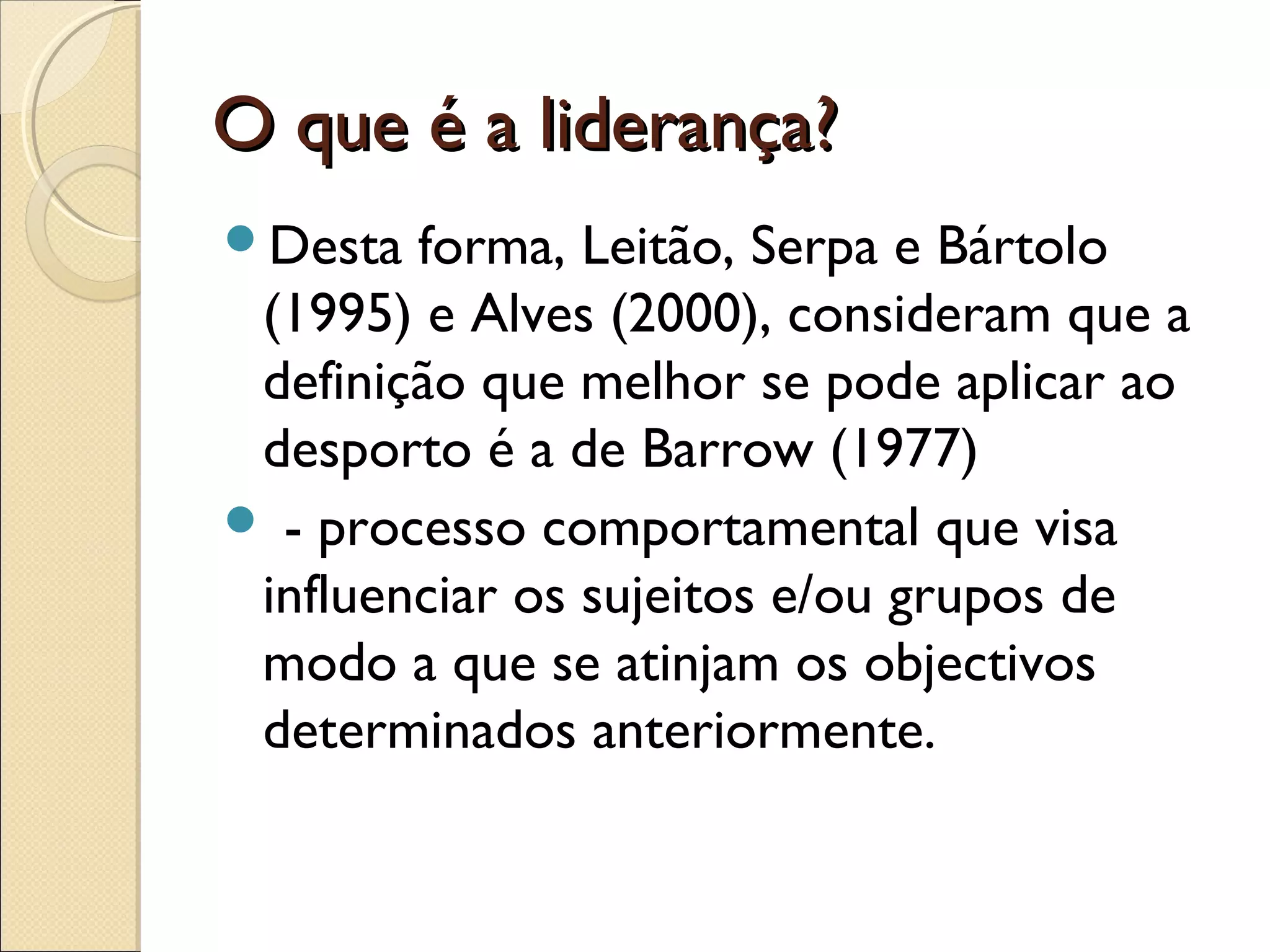 O que é a liderança?O que é a liderança?
Desta forma, Leitão, Serpa e Bártolo
(1995) e Alves (2000), consideram que a
definição que melhor se pode aplicar ao
desporto é a de Barrow (1977)
 - processo comportamental que visa
influenciar os sujeitos e/ou grupos de
modo a que se atinjam os objectivos
determinados anteriormente.
 