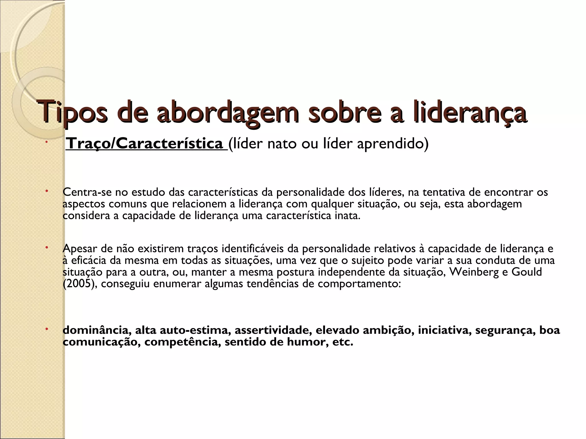 Tipos de abordagem sobre a liderançaTipos de abordagem sobre a liderança
•  Traço/Característica (líder nato ou líder aprendido)
• Centra-se no estudo das características da personalidade dos líderes, na tentativa de encontrar os
aspectos comuns que relacionem a liderança com qualquer situação, ou seja, esta abordagem
considera a capacidade de liderança uma característica inata.
• Apesar de não existirem traços identificáveis da personalidade relativos à capacidade de liderança e
à eficácia da mesma em todas as situações, uma vez que o sujeito pode variar a sua conduta de uma
situação para a outra, ou, manter a mesma postura independente da situação, Weinberg e Gould
(2005), conseguiu enumerar algumas tendências de comportamento:
• dominância, alta auto-estima, assertividade, elevado ambição, iniciativa, segurança, boa
comunicação, competência, sentido de humor, etc.
 