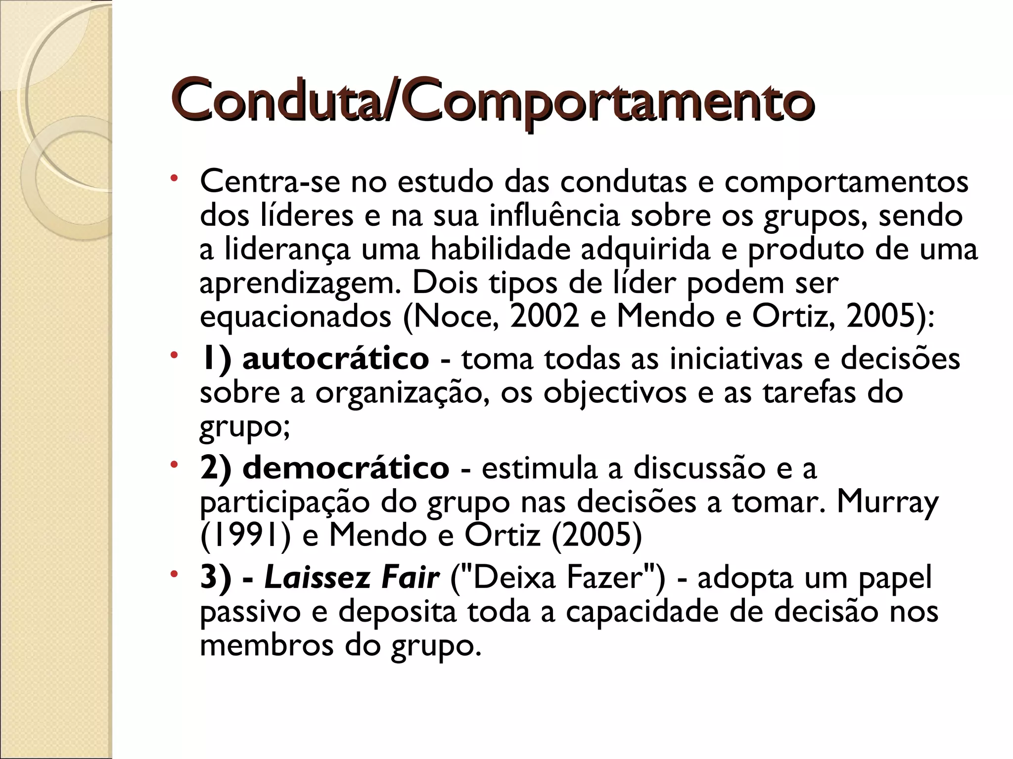 Conduta/ComportamentoConduta/Comportamento
• Centra-se no estudo das condutas e comportamentos
dos líderes e na sua influência sobre os grupos, sendo
a liderança uma habilidade adquirida e produto de uma
aprendizagem. Dois tipos de líder podem ser
equacionados (Noce, 2002 e Mendo e Ortiz, 2005):
• 1) autocrático - toma todas as iniciativas e decisões
sobre a organização, os objectivos e as tarefas do
grupo;
• 2) democrático - estimula a discussão e a
participação do grupo nas decisões a tomar. Murray
(1991) e Mendo e Ortiz (2005)
• 3) - Laissez Fair ("Deixa Fazer") - adopta um papel
passivo e deposita toda a capacidade de decisão nos
membros do grupo.
 