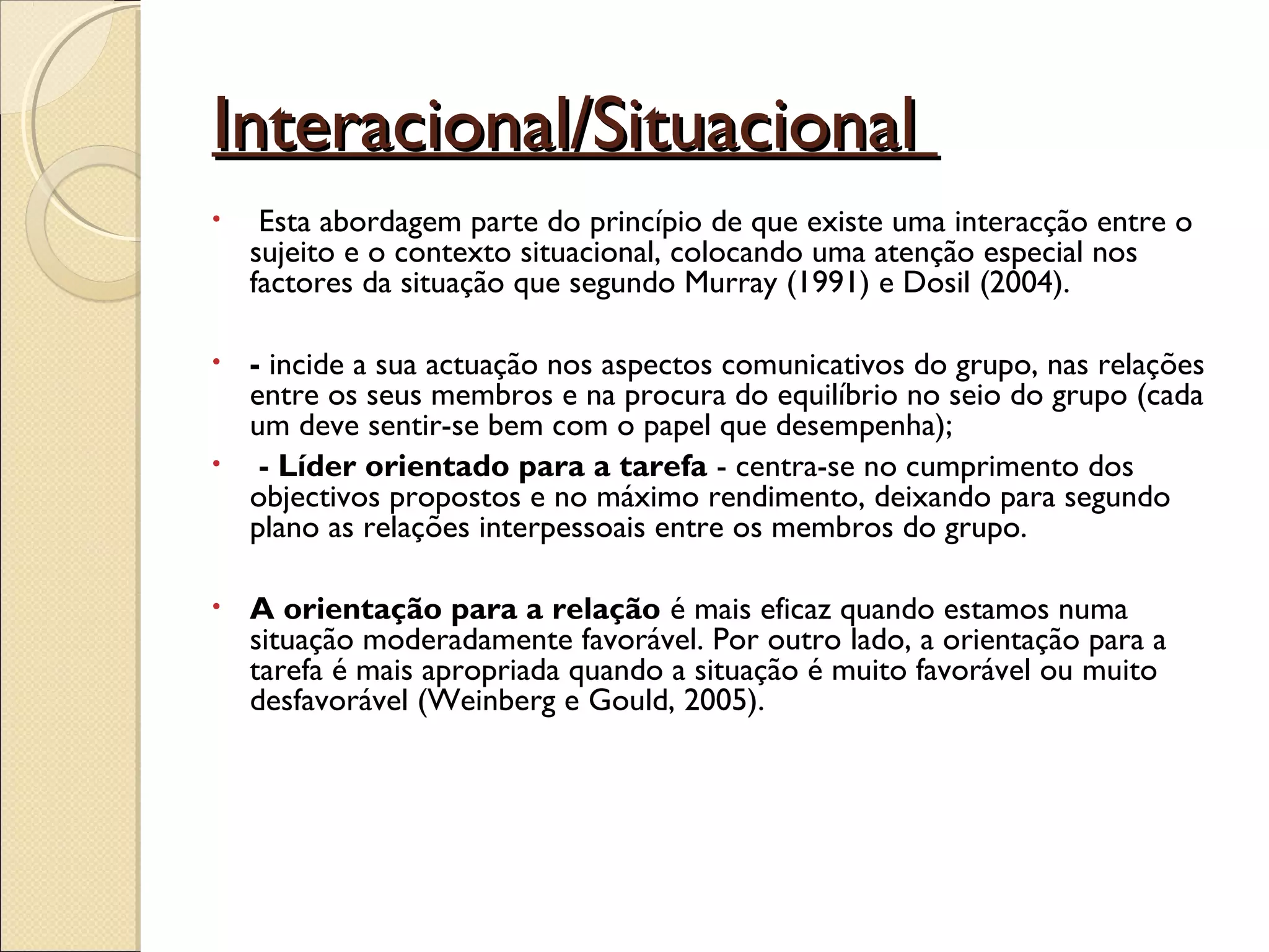 Interacional/SituacionalInteracional/Situacional
•  Esta abordagem parte do princípio de que existe uma interacção entre o
sujeito e o contexto situacional, colocando uma atenção especial nos
factores da situação que segundo Murray (1991) e Dosil (2004).
• - incide a sua actuação nos aspectos comunicativos do grupo, nas relações
entre os seus membros e na procura do equilíbrio no seio do grupo (cada
um deve sentir-se bem com o papel que desempenha);
• - Líder orientado para a tarefa - centra-se no cumprimento dos
objectivos propostos e no máximo rendimento, deixando para segundo
plano as relações interpessoais entre os membros do grupo.
• A orientação para a relação é mais eficaz quando estamos numa
situação moderadamente favorável. Por outro lado, a orientação para a
tarefa é mais apropriada quando a situação é muito favorável ou muito
desfavorável (Weinberg e Gould, 2005).
 