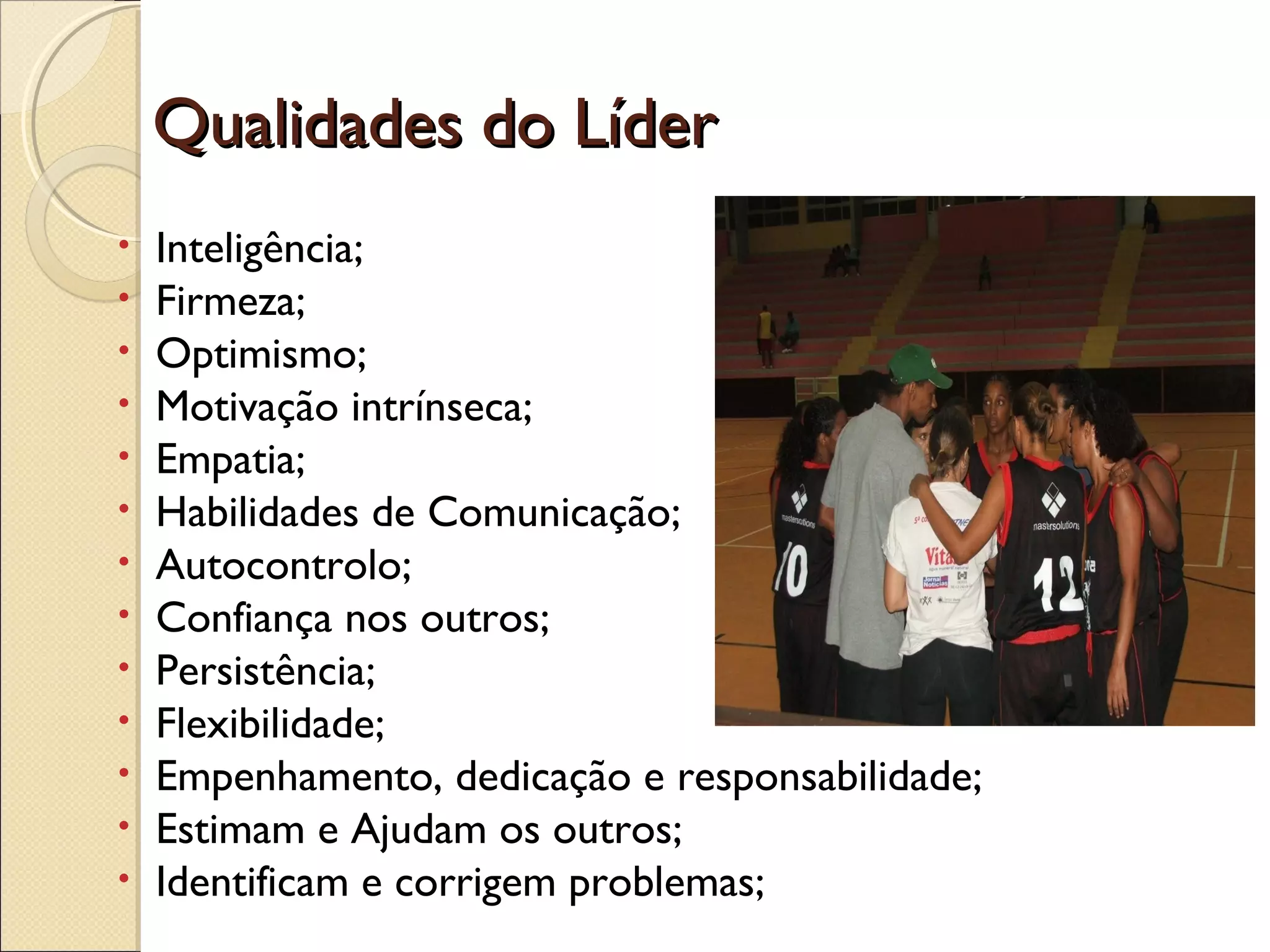         Qualidades do LíderQualidades do Líder
• Inteligência;
• Firmeza;
• Optimismo;
• Motivação intrínseca;
• Empatia;
• Habilidades de Comunicação;
• Autocontrolo;
• Confiança nos outros;
• Persistência;
• Flexibilidade;
• Empenhamento, dedicação e responsabilidade;
• Estimam e Ajudam os outros;
• Identificam e corrigem problemas;
 