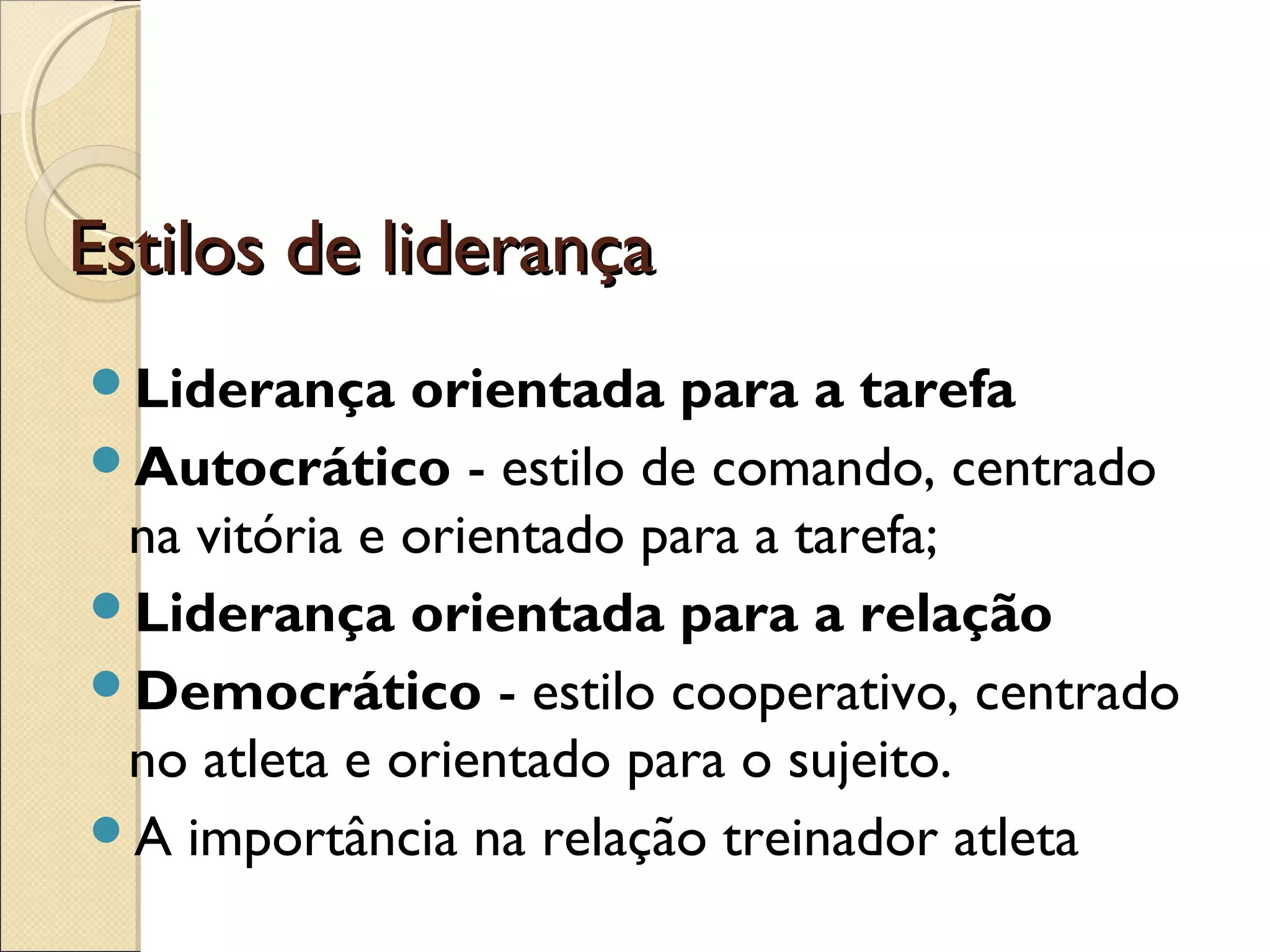 Estilos de liderançaEstilos de liderança
Liderança orientada para a tarefa
Autocrático - estilo de comando, centrado
na vitória e orientado para a tarefa;
Liderança orientada para a relação
Democrático - estilo cooperativo, centrado
no atleta e orientado para o sujeito.
A importância na relação treinador atleta
 