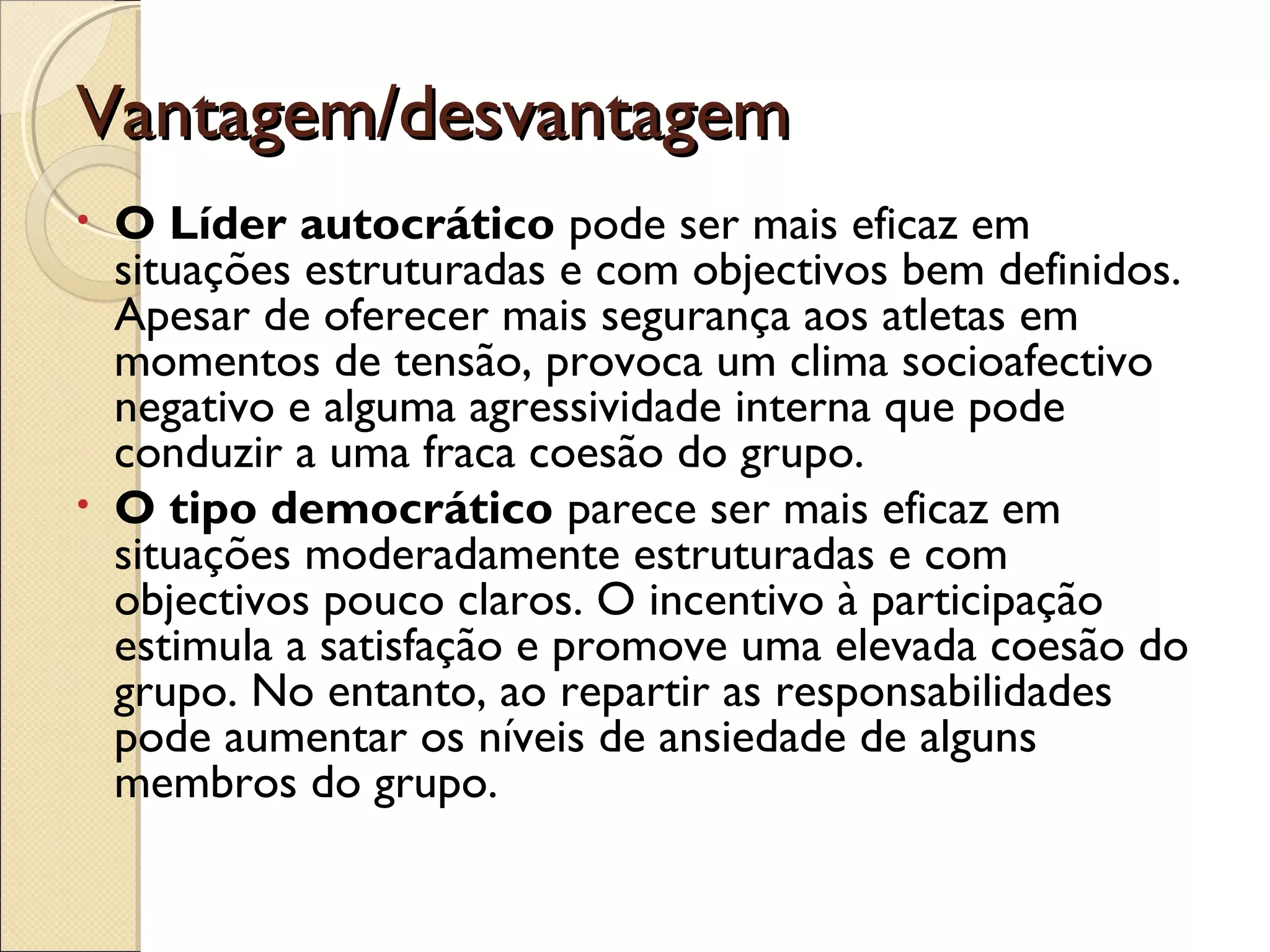 Vantagem/desvantagemVantagem/desvantagem
• O Líder autocrático pode ser mais eficaz em
situações estruturadas e com objectivos bem definidos.
Apesar de oferecer mais segurança aos atletas em
momentos de tensão, provoca um clima socioafectivo
negativo e alguma agressividade interna que pode
conduzir a uma fraca coesão do grupo.
• O tipo democrático parece ser mais eficaz em
situações moderadamente estruturadas e com
objectivos pouco claros. O incentivo à participação
estimula a satisfação e promove uma elevada coesão do
grupo. No entanto, ao repartir as responsabilidades
pode aumentar os níveis de ansiedade de alguns
membros do grupo.
 