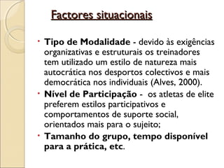         Factores situacionaisFactores situacionais
• Tipo de Modalidade - devido às exigências
organizativas e estruturais os treinadores
tem utilizado um estilo de natureza mais
autocrática nos desportos colectivos e mais
democrática nos individuais (Alves, 2000).
• Nível de Participação - os atletas de elite
preferem estilos participativos e
comportamentos de suporte social,
orientados mais para o sujeito;
• Tamanho do grupo, tempo disponível
para a prática, etc.
 