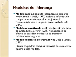 Modelos de liderançaModelos de liderança
 Modelo mediacional de liderança no desporto
jovem, smith & smoll, (1977) avaliava a influência do
comportamento do treinador nos jovens, é
recomendado para o desporto jovem avaliado pelo
CBAS.
 Modelo normativo de estilo de decisão do líder
de Chelladurai e eggerty(1978). A importância da
eficácia da qualidade de decisão do treinador
relativamente ao grupo.
 Modelo dinâmico do treinador de Cotê e Samela
(1993)
tenta enquadrar todas as variáveis desta matéria
dentro deste modelo.
 