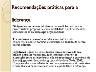 Recomendações práticas para aRecomendações práticas para a
liderançaliderança
• Dirigentes - no essencial, devem ter em linha de conta as
características próprias de cada modalidade e utilizar técnicas
semelhantes às da psicologia organizacional;
• Treinadores - devem "aprender e treinar" as suas
competências neste domínio e caminhar no sentido de serem
líderes eficazes.
• Jogadores - quer de uma situação formal (através da sua
escolha entre os membros), quer informal (emergir da
interacção entre os membros), não se pode negar a existência de
líderes/jogadores dentro dos grupos (Mendo e Ortiz, 2003).
Compreender a sua influência nos comportamentos do colectivo
e criar alianças de intervenção com ele pode fazer a diferença.
 