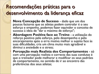 Recomendações práticas para oRecomendações práticas para o
desenvolvimento da liderança eficazdesenvolvimento da liderança eficaz
• Nova Concepção de Sucesso - dado que um dos
poucos factores que os atletas podem controlar é o seu
esforço e empenho, podemos fazer equivaler o conceito de
sucesso à ideia de "dar o máximo de esforço";
• Abordagem Positiva face ao Treino - a utilização do
reforço positivo pelo esforço, pelo desempenho e pelo
encorajamento após o erro motiva melhor o sujeito face às
suas dificuldades, cria um clima muito mais agradável e
diminui a ansiedade e o stress;
• Percepção mais Realista dos Comportamentos - só
com uma percepção realista e correcta das suas condutas é
que o treinador pode melhorar e modificar os seus padrões
de comportamento, no sentido de ir ao encontro das
preferências dos seus atletas;
 