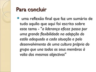 Para concluirPara concluir
 uma reflexão final que faz um sumário de
tudo aquilo que aqui foi escrito sobre
este tema - "a liderança eficaz passa por
uma grande flexibilidade na adopção do
estilo adequado a cada situação e pelo
desenvolvimento de uma cultura própria do
grupo que una todos os seus membros à
volta dos mesmos objectivos"
 