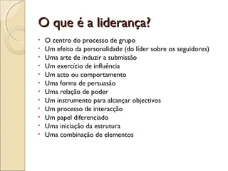 O que é a liderança?O que é a liderança?
• O centro do processo de grupo
• Um efeito da personalidade (do líder sobre os seguidores)
• Uma arte de induzir a submissão
• Um exercício de influência
• Um acto ou comportamento
• Uma forma de persuasão
• Uma relação de poder
• Um instrumento para alcançar objectivos
• Um processo de interacção
• Um papel diferenciado
• Uma iniciação da estrutura
• Uma combinação de elementos
 