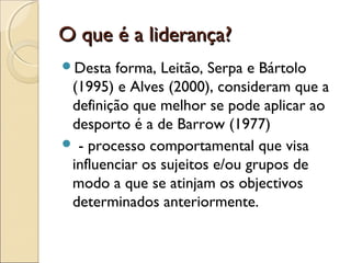 O que é a liderança?O que é a liderança?
Desta forma, Leitão, Serpa e Bártolo
(1995) e Alves (2000), consideram que a
definição que melhor se pode aplicar ao
desporto é a de Barrow (1977)
 - processo comportamental que visa
influenciar os sujeitos e/ou grupos de
modo a que se atinjam os objectivos
determinados anteriormente.
 