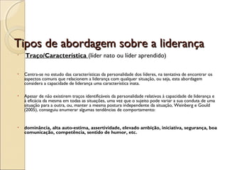 Tipos de abordagem sobre a liderançaTipos de abordagem sobre a liderança
•  Traço/Característica (líder nato ou líder aprendido)
• Centra-se no estudo das características da personalidade dos líderes, na tentativa de encontrar os
aspectos comuns que relacionem a liderança com qualquer situação, ou seja, esta abordagem
considera a capacidade de liderança uma característica inata.
• Apesar de não existirem traços identificáveis da personalidade relativos à capacidade de liderança e
à eficácia da mesma em todas as situações, uma vez que o sujeito pode variar a sua conduta de uma
situação para a outra, ou, manter a mesma postura independente da situação, Weinberg e Gould
(2005), conseguiu enumerar algumas tendências de comportamento:
• dominância, alta auto-estima, assertividade, elevado ambição, iniciativa, segurança, boa
comunicação, competência, sentido de humor, etc.
 