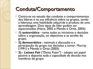 Conduta/ComportamentoConduta/Comportamento
• Centra-se no estudo das condutas e comportamentos
dos líderes e na sua influência sobre os grupos, sendo
a liderança uma habilidade adquirida e produto de uma
aprendizagem. Dois tipos de líder podem ser
equacionados (Noce, 2002 e Mendo e Ortiz, 2005):
• 1) autocrático - toma todas as iniciativas e decisões
sobre a organização, os objectivos e as tarefas do
grupo;
• 2) democrático - estimula a discussão e a
participação do grupo nas decisões a tomar. Murray
(1991) e Mendo e Ortiz (2005)
• 3) - Laissez Fair ("Deixa Fazer") - adopta um papel
passivo e deposita toda a capacidade de decisão nos
membros do grupo.
 