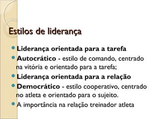 Estilos de liderançaEstilos de liderança
Liderança orientada para a tarefa
Autocrático - estilo de comando, centrado
na vitória e orientado para a tarefa;
Liderança orientada para a relação
Democrático - estilo cooperativo, centrado
no atleta e orientado para o sujeito.
A importância na relação treinador atleta
 