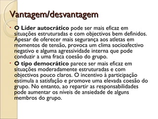 Vantagem/desvantagemVantagem/desvantagem
• O Líder autocrático pode ser mais eficaz em
situações estruturadas e com objectivos bem definidos.
Apesar de oferecer mais segurança aos atletas em
momentos de tensão, provoca um clima socioafectivo
negativo e alguma agressividade interna que pode
conduzir a uma fraca coesão do grupo.
• O tipo democrático parece ser mais eficaz em
situações moderadamente estruturadas e com
objectivos pouco claros. O incentivo à participação
estimula a satisfação e promove uma elevada coesão do
grupo. No entanto, ao repartir as responsabilidades
pode aumentar os níveis de ansiedade de alguns
membros do grupo.
 