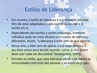 Estilos de Liderança
• Em resumo, o estilo de liderança e a orientação adotada
têm de estar adaptadas a cada sujeito ou equipe e à
tarefa em si;
• Dependendo das tarefas a serem realizadas, o mesmo
indivíduo pode ter mais eficácia com estilos de liderança
diferentes. Assim, “a liderança é mais arte do que ciência;
• Nessa arte, o líder tem de aplicar a sua experiência e o
seu bom senso para decidir quando, como, e com quem
deve usar cada um dos estilos” Estanqueiro, 1992);
• Percebe-se então, que uma liderança eficaz está atenta às
necessidades concretas das pessoas e ao estilo do grupo.
 