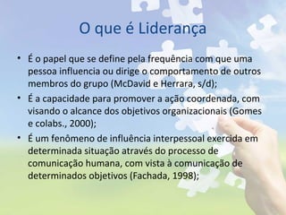 O que é Liderança
• É o papel que se define pela frequência com que uma
pessoa influencia ou dirige o comportamento de outros
membros do grupo (McDavid e Herrara, s/d);
• É a capacidade para promover a ação coordenada, com
visando o alcance dos objetivos organizacionais (Gomes
e colabs., 2000);
• É um fenômeno de influência interpessoal exercida em
determinada situação através do processo de
comunicação humana, com vista à comunicação de
determinados objetivos (Fachada, 1998);
 