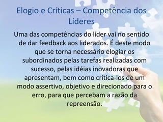 Elogio e Críticas – Competência dos
Líderes
Uma das competências do líder vai no sentido
de dar feedback aos liderados. É deste modo
que se torna necessário elogiar os
subordinados pelas tarefas realizadas com
sucesso, pelas idéias inovadoras que
apresentam, bem como critica-los de um
modo assertivo, objetivo e direcionado para o
erro, para que percebam a razão da
repreensão.
 