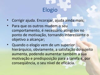Elogio
• Corrigir ajuda. Encorajar, ajuda ainda mais;
• Para que os outros mudem o seu
comportamento, é necessário atingi-los no
ponto de motivação, tornando interessante o
objetivo a alcançar;
• Quando o elogio vem de um superior
hierárquico, obviamente, a satisfação do sujeito
aumenta, podendo aumentar também a sua
motivação e predisposição para a tarefa e, por
conseqüência, o seu nível de eficácia.
 