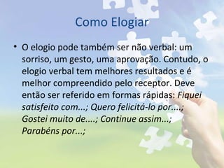 Como Elogiar
• O elogio pode também ser não verbal: um
sorriso, um gesto, uma aprovação. Contudo, o
elogio verbal tem melhores resultados e é
melhor compreendido pelo receptor. Deve
então ser referido em formas rápidas: Fiquei
satisfeito com...; Quero felicitá-lo por....;
Gostei muito de....; Continue assim...;
Parabéns por...;
 