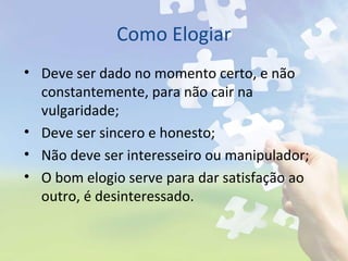 Como Elogiar
• Deve ser dado no momento certo, e não
constantemente, para não cair na
vulgaridade;
• Deve ser sincero e honesto;
• Não deve ser interesseiro ou manipulador;
• O bom elogio serve para dar satisfação ao
outro, é desinteressado.
 