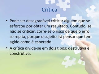 Crítica
• Pode ser desagradável criticar alguém que se
esforçou por obter um resultado. Contudo, se
não se criticar, corre-se o risco de que o erro
se repita, porque o sujeito irá pensar que tem
agido como é esperado.
• A crítica divide-se em dois tipos: destrutiva e
construtiva.
 