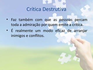 Crítica Destrutiva
• Faz também com que as pessoas percam
toda a admiração por quem emite a crítica.
• É realmente um modo eficaz de arranjar
inimigos e conflitos.
 