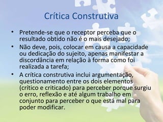 Crítica Construtiva
• Pretende-se que o receptor perceba que o
resultado obtido não é o mais desejado;
• Não deve, pois, colocar em causa a capacidade
ou dedicação do sujeito, apenas manifestar a
discordância em relação à forma como foi
realizada a tarefa;
• A crítica construtiva inclui argumentação,
questionamento entre os dois elementos
(crítico e criticado) para perceber porque surgiu
o erro, reflexão e até algum trabalho em
conjunto para perceber o que está mal para
poder modificar.
 